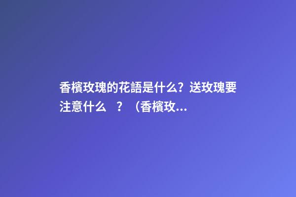 香檳玫瑰的花語是什么？送玫瑰要注意什么？（香檳玫瑰送朋友的花語是什么?）